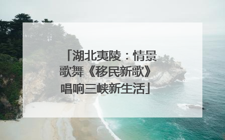 湖北夷陵：情景歌舞《移民新歌》唱响三峡新生活